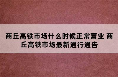 商丘高铁市场什么时候正常营业 商丘高铁市场最新通行通告